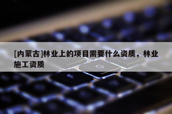 [内蒙古]林业上的项目需要什么资质，林业施工资质