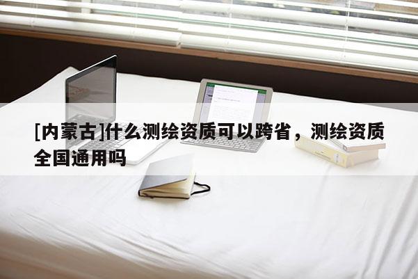 [内蒙古]什么测绘资质可以跨省，测绘资质全国通用吗