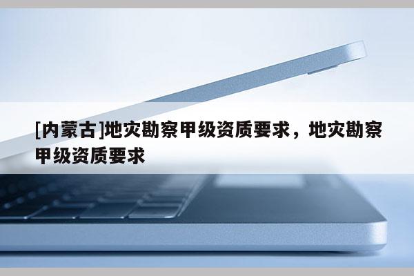 [内蒙古]地灾勘察甲级资质要求，地灾勘察甲级资质要求