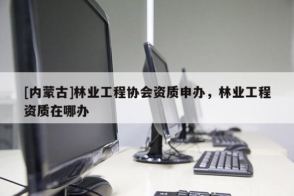 [内蒙古]林业工程协会资质申办，林业工程资质在哪办