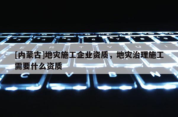 [内蒙古]地灾施工企业资质，地灾治理施工需要什么资质