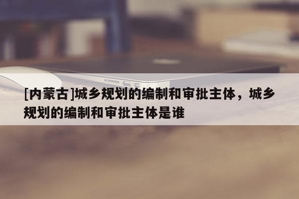 [内蒙古]城乡规划的编制和审批主体，城乡规划的编制和审批主体是谁