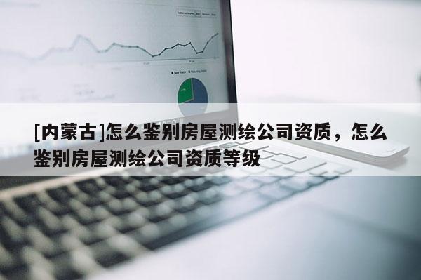 [内蒙古]怎么鉴别房屋测绘公司资质，怎么鉴别房屋测绘公司资质等级
