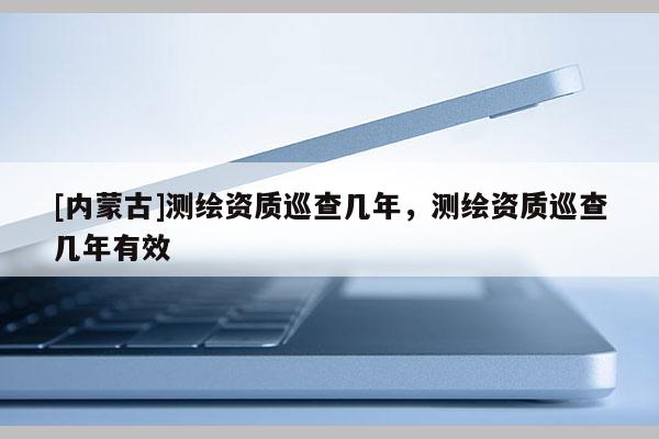 [内蒙古]测绘资质巡查几年，测绘资质巡查几年有效
