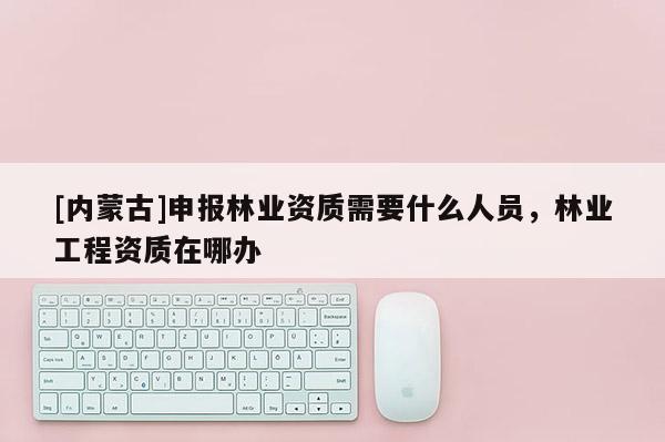 [内蒙古]申报林业资质需要什么人员，林业工程资质在哪办