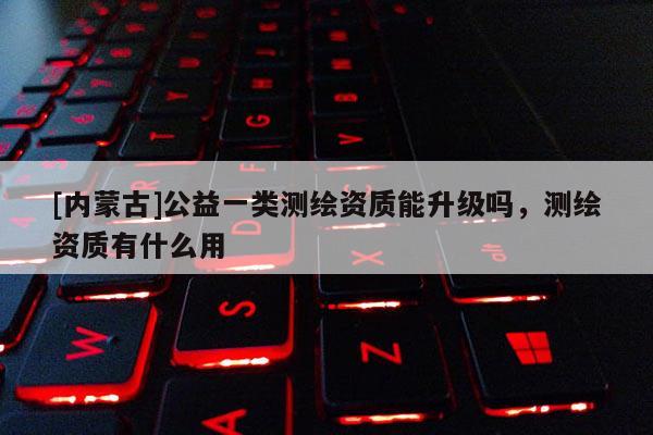 [内蒙古]公益一类测绘资质能升级吗，测绘资质有什么用