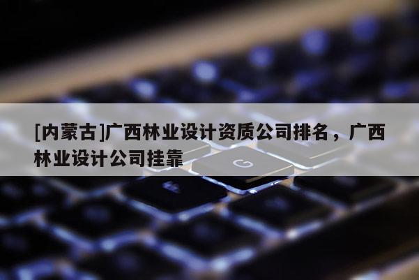[内蒙古]广西林业设计资质公司排名，广西林业设计公司挂靠