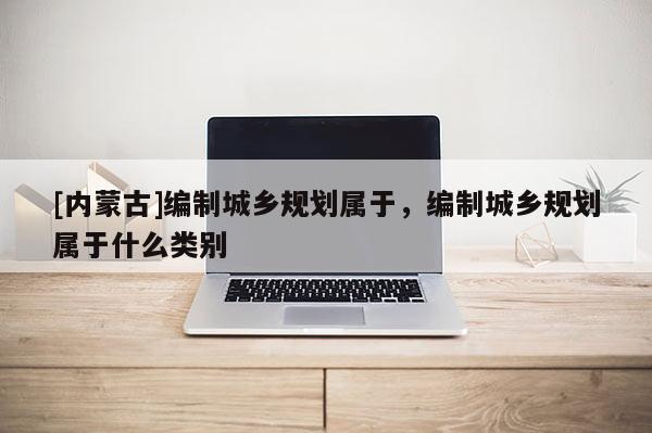 [内蒙古]编制城乡规划属于，编制城乡规划属于什么类别