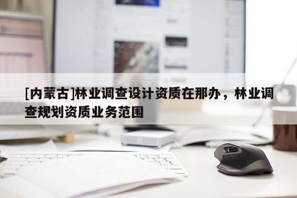 [内蒙古]林业调查设计资质在那办，林业调查规划资质业务范围