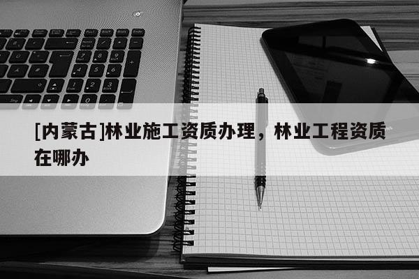 [内蒙古]林业施工资质办理，林业工程资质在哪办