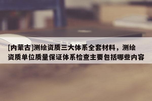[内蒙古]测绘资质三大体系全套材料，测绘资质单位质量保证体系检查主要包括哪些内容