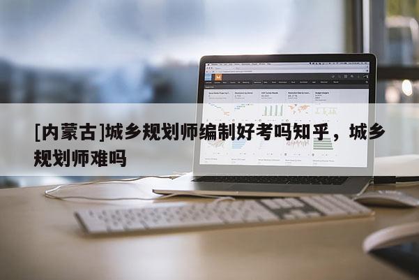 [内蒙古]城乡规划师编制好考吗知乎，城乡规划师难吗