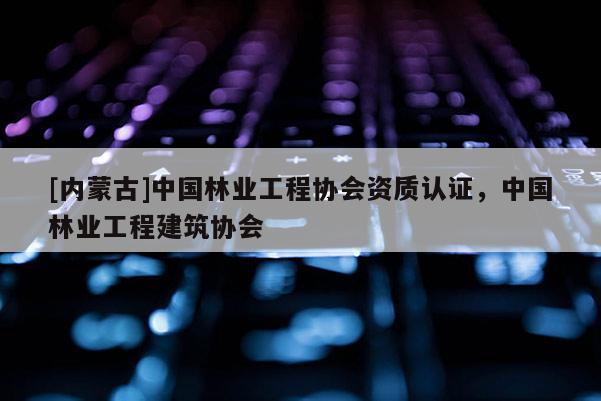 [内蒙古]中国林业工程协会资质认证，中国林业工程建筑协会