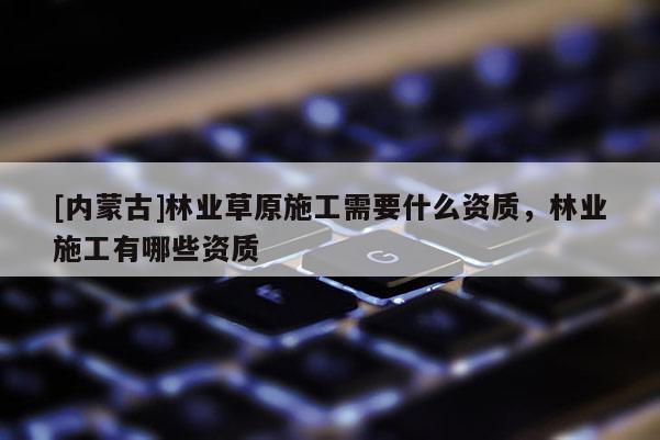 [内蒙古]林业草原施工需要什么资质，林业施工有哪些资质