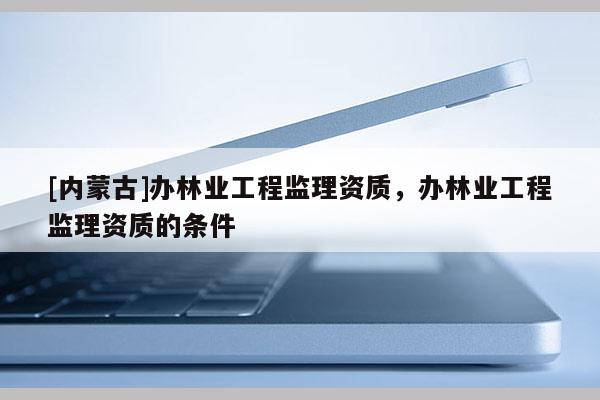 [内蒙古]办林业工程监理资质，办林业工程监理资质的条件