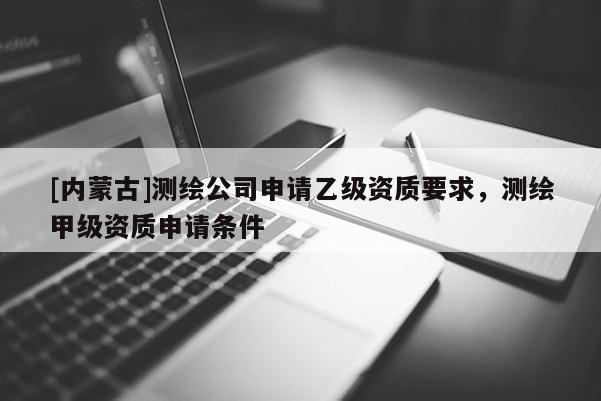[内蒙古]测绘公司申请乙级资质要求，测绘甲级资质申请条件