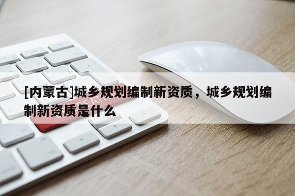 [内蒙古]城乡规划编制新资质，城乡规划编制新资质是什么