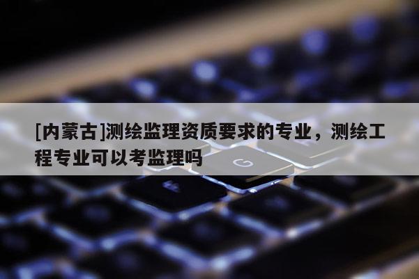 [内蒙古]测绘监理资质要求的专业，测绘工程专业可以考监理吗
