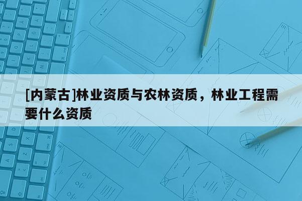 [内蒙古]林业资质与农林资质，林业工程需要什么资质