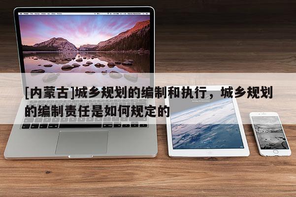 [内蒙古]城乡规划的编制和执行，城乡规划的编制责任是如何规定的