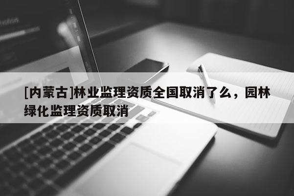 [内蒙古]林业监理资质全国取消了么，园林绿化监理资质取消