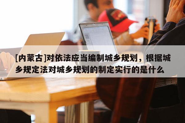[内蒙古]对依法应当编制城乡规划，根据城乡规定法对城乡规划的制定实行的是什么