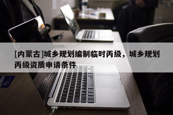 [内蒙古]城乡规划编制临时丙级，城乡规划丙级资质申请条件