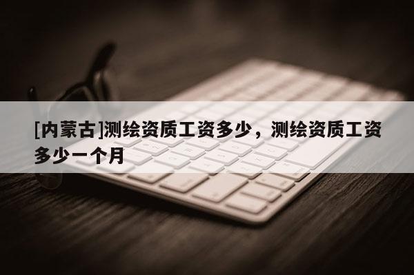 [内蒙古]测绘资质工资多少，测绘资质工资多少一个月