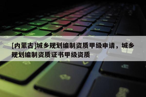 [内蒙古]城乡规划编制资质甲级申请，城乡规划编制资质证书甲级资质