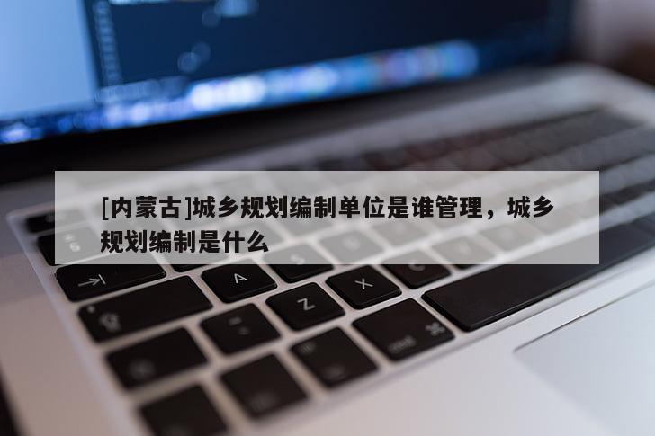 [内蒙古]城乡规划编制单位是谁管理，城乡规划编制是什么