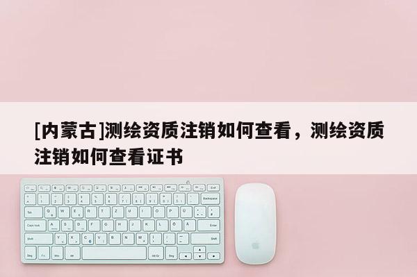[内蒙古]测绘资质注销如何查看，测绘资质注销如何查看证书