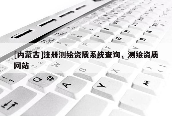 [内蒙古]注册测绘资质系统查询，测绘资质网站