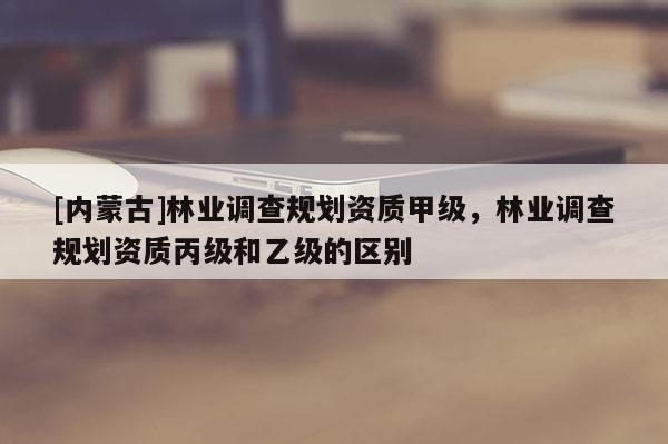 [内蒙古]林业调查规划资质甲级，林业调查规划资质丙级和乙级的区别