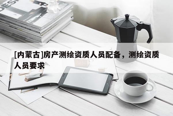 [内蒙古]房产测绘资质人员配备，测绘资质人员要求