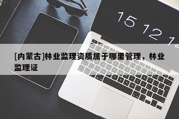 [内蒙古]林业监理资质属于哪里管理，林业监理证