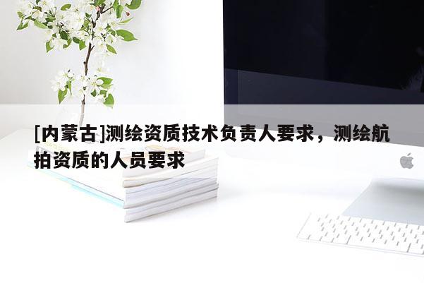 [内蒙古]测绘资质技术负责人要求，测绘航拍资质的人员要求