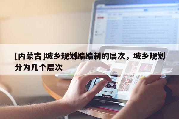 [内蒙古]城乡规划编编制的层次，城乡规划分为几个层次