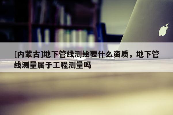 [内蒙古]地下管线测绘要什么资质，地下管线测量属于工程测量吗