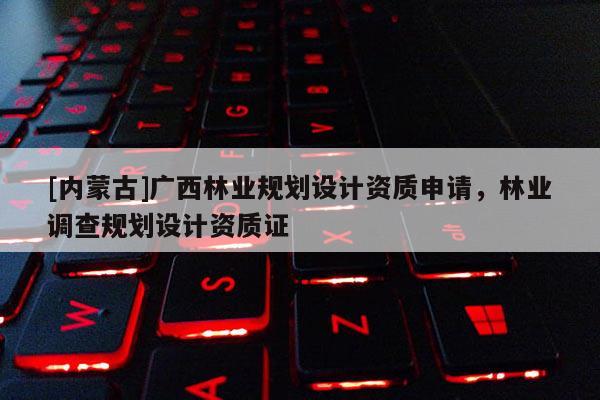 [内蒙古]广西林业规划设计资质申请，林业调查规划设计资质证