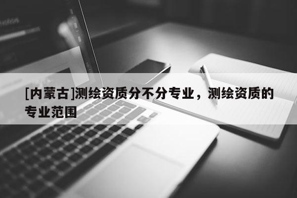 [内蒙古]测绘资质分不分专业，测绘资质的专业范围