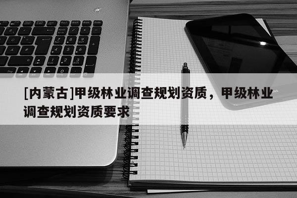 [内蒙古]甲级林业调查规划资质，甲级林业调查规划资质要求
