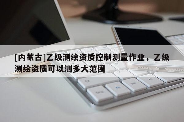 [内蒙古]乙级测绘资质控制测量作业，乙级测绘资质可以测多大范围