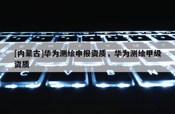[内蒙古]华为测绘申报资质，华为测绘甲级资质
