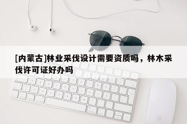 [内蒙古]林业采伐设计需要资质吗，林木采伐许可证好办吗