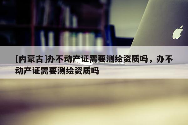 [内蒙古]办不动产证需要测绘资质吗，办不动产证需要测绘资质吗