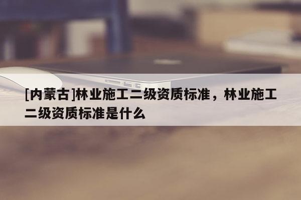 [内蒙古]林业施工二级资质标准，林业施工二级资质标准是什么