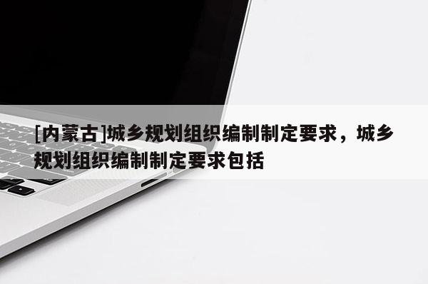 [内蒙古]城乡规划组织编制制定要求，城乡规划组织编制制定要求包括