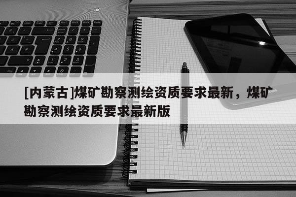 [内蒙古]煤矿勘察测绘资质要求最新，煤矿勘察测绘资质要求最新版
