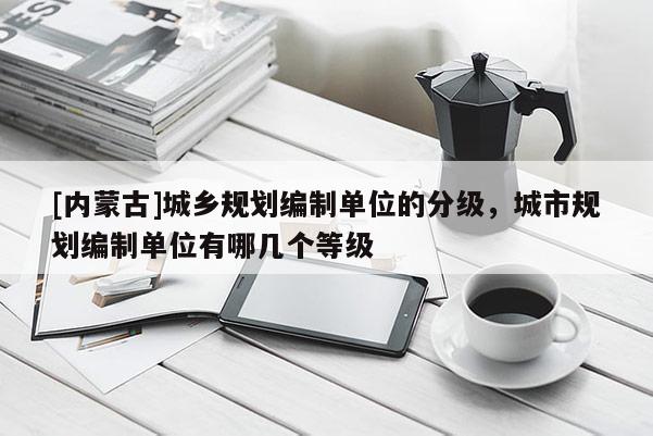 [内蒙古]城乡规划编制单位的分级，城市规划编制单位有哪几个等级