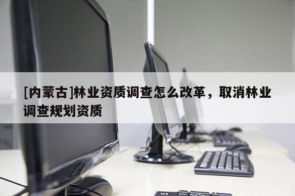 [内蒙古]林业资质调查怎么改革，取消林业调查规划资质